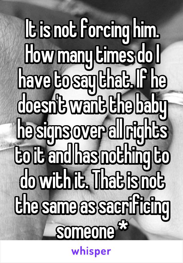 It is not forcing him. How many times do I have to say that. If he doesn't want the baby he signs over all rights to it and has nothing to do with it. That is not the same as sacrificing someone *