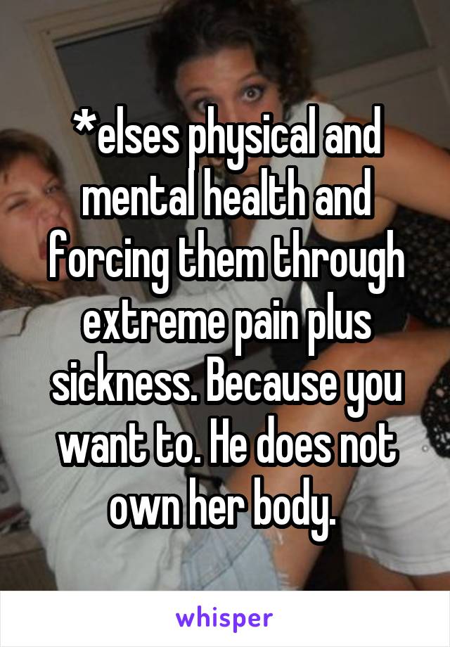 *elses physical and mental health and forcing them through extreme pain plus sickness. Because you want to. He does not own her body. 