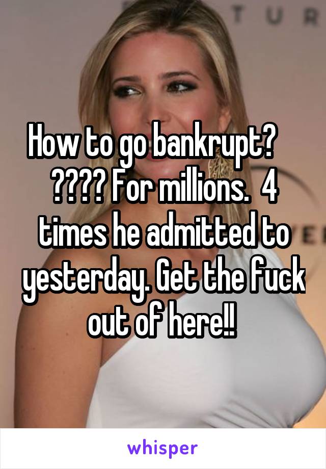 How to go bankrupt?     ???? For millions.  4 times he admitted to yesterday. Get the fuck out of here!! 