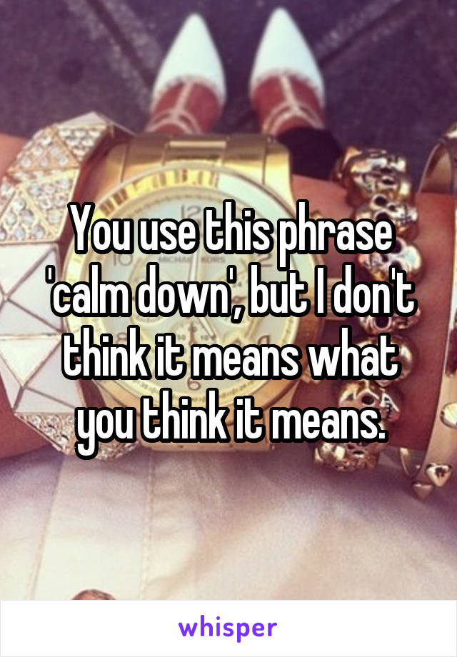 You use this phrase 'calm down', but I don't think it means what you think it means.