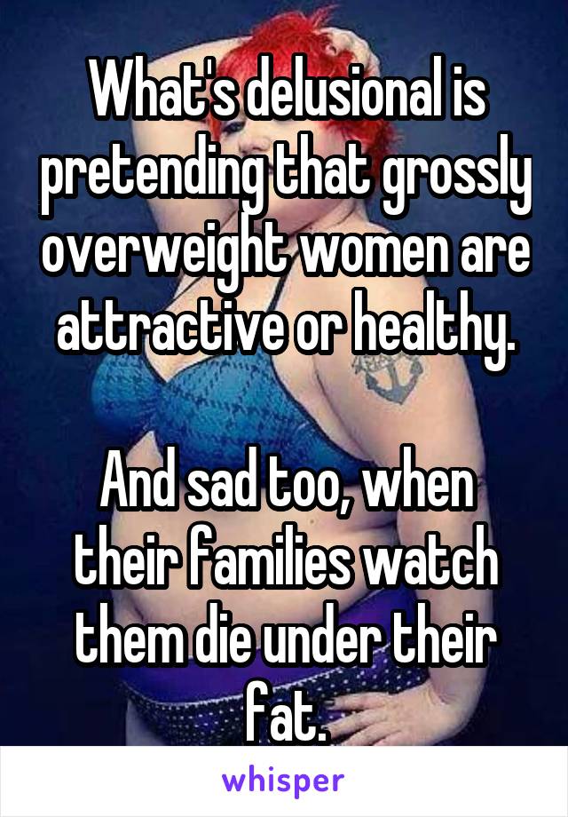 What's delusional is pretending that grossly overweight women are attractive or healthy.

And sad too, when their families watch them die under their fat.