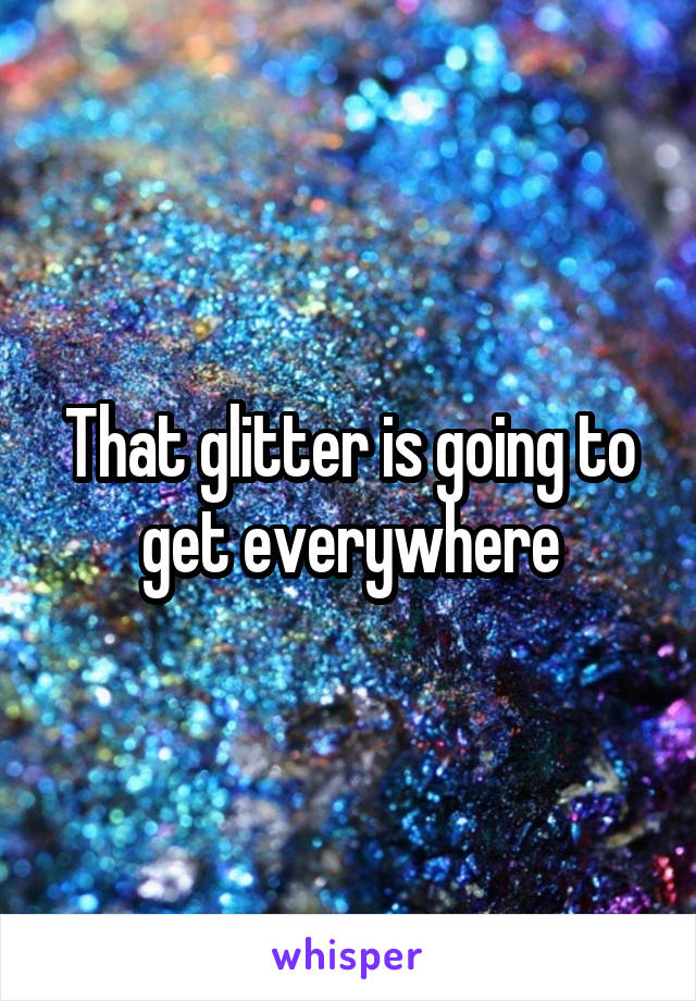 That glitter is going to get everywhere