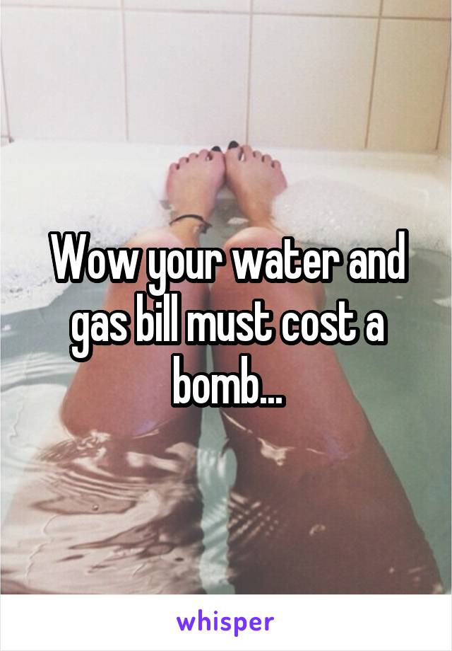 Wow your water and gas bill must cost a bomb...