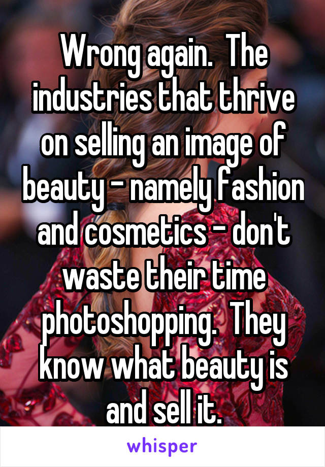 Wrong again.  The industries that thrive on selling an image of beauty - namely fashion and cosmetics - don't waste their time photoshopping.  They know what beauty is and sell it.