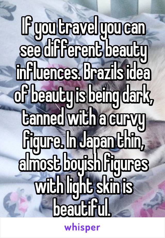 If you travel you can see different beauty influences. Brazils idea of beauty is being dark, tanned with a curvy figure. In Japan thin, almost boyish figures with light skin is beautiful. 