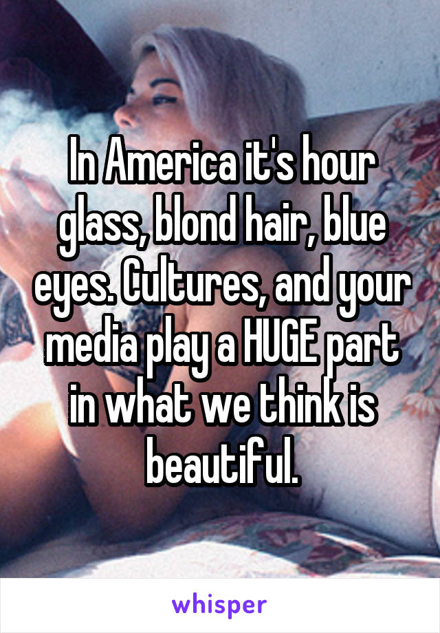 In America it's hour glass, blond hair, blue eyes. Cultures, and your media play a HUGE part in what we think is beautiful.