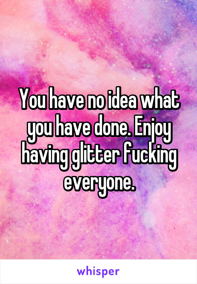 You have no idea what you have done. Enjoy having glitter fucking everyone.