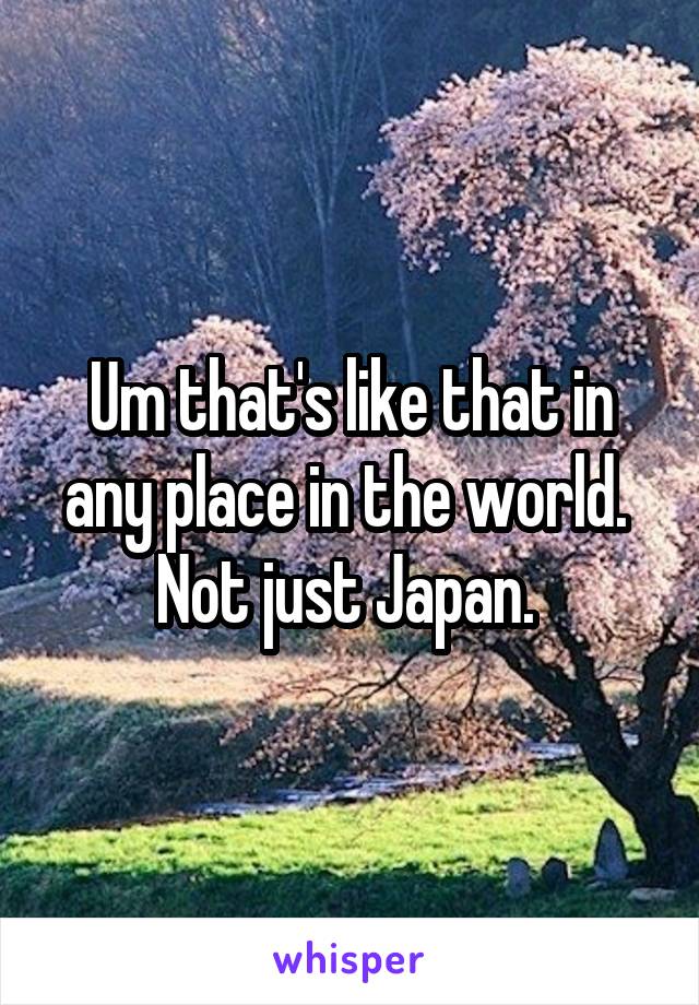 Um that's like that in any place in the world.  Not just Japan. 