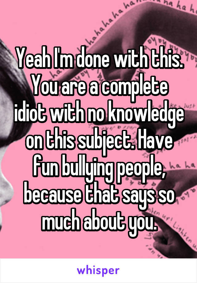 Yeah I'm done with this. You are a complete idiot with no knowledge on this subject. Have fun bullying people, because that says so much about you.