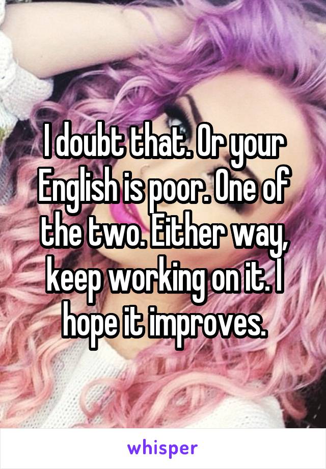 I doubt that. Or your English is poor. One of the two. Either way, keep working on it. I hope it improves.