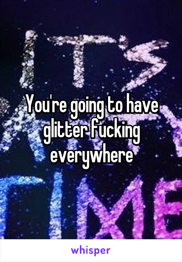 You're going to have glitter fucking everywhere