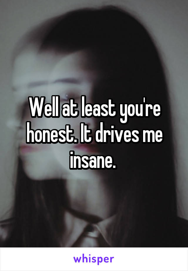 Well at least you're honest. It drives me insane. 