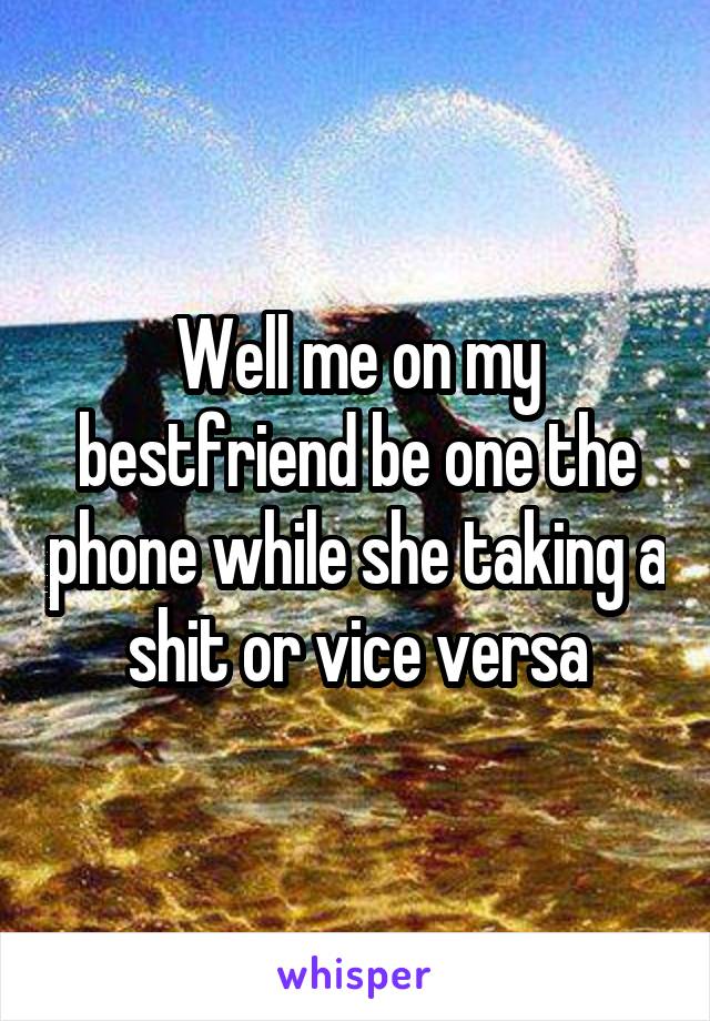 Well me on my bestfriend be one the phone while she taking a shit or vice versa