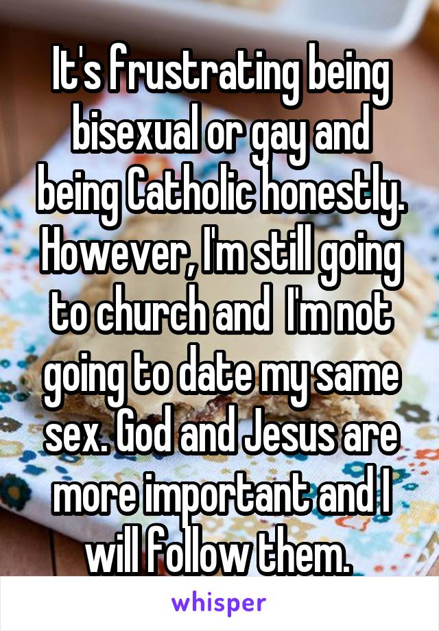 It's frustrating being bisexual or gay and being Catholic honestly. However, I'm still going to church and  I'm not going to date my same sex. God and Jesus are more important and I will follow them. 