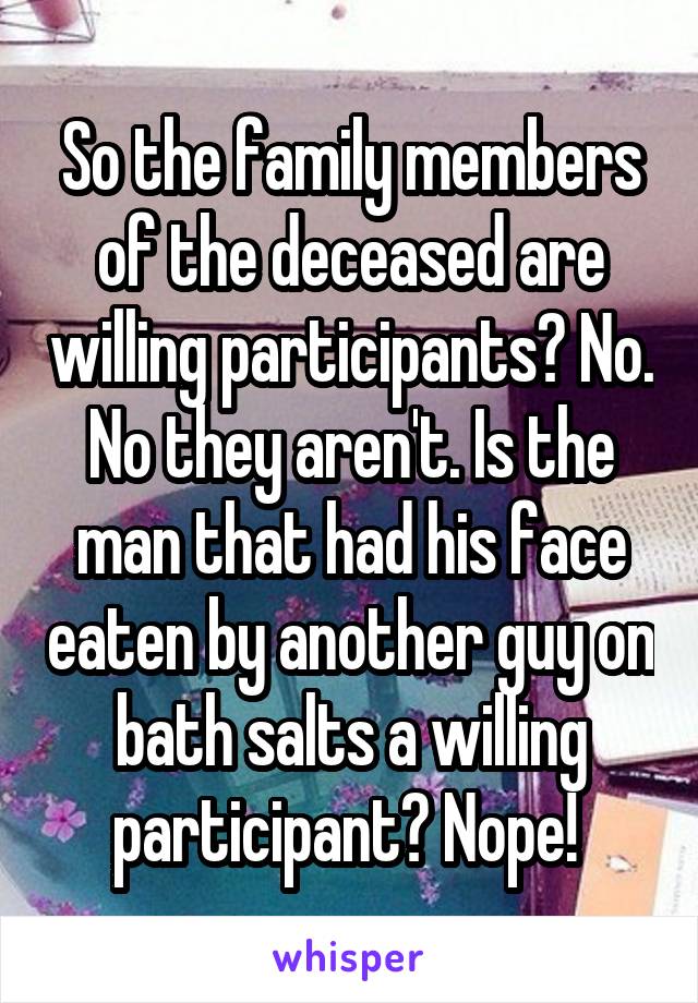 So the family members of the deceased are willing participants? No. No they aren't. Is the man that had his face eaten by another guy on bath salts a willing participant? Nope! 