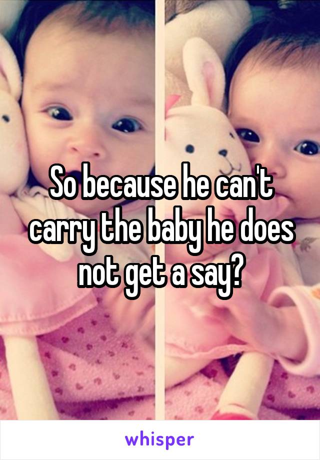 So because he can't carry the baby he does not get a say?