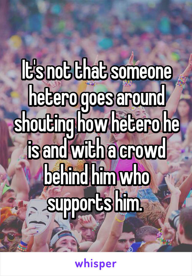 It's not that someone hetero goes around shouting how hetero he is and with a crowd behind him who supports him. 