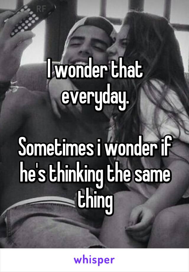 I wonder that everyday.

Sometimes i wonder if he's thinking the same thing