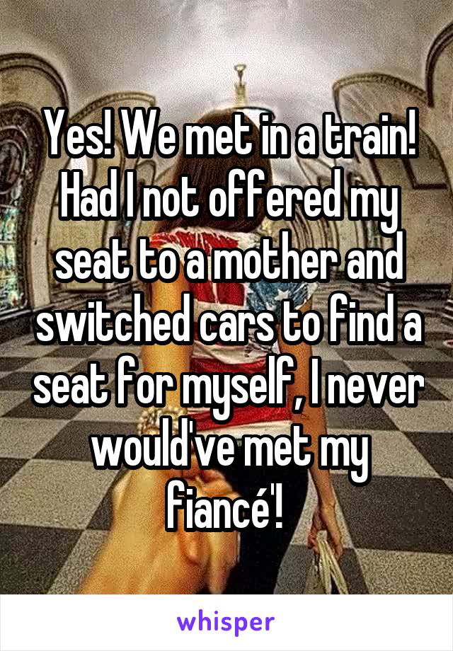 Yes! We met in a train! Had I not offered my seat to a mother and switched cars to find a seat for myself, I never would've met my fiancé'! 