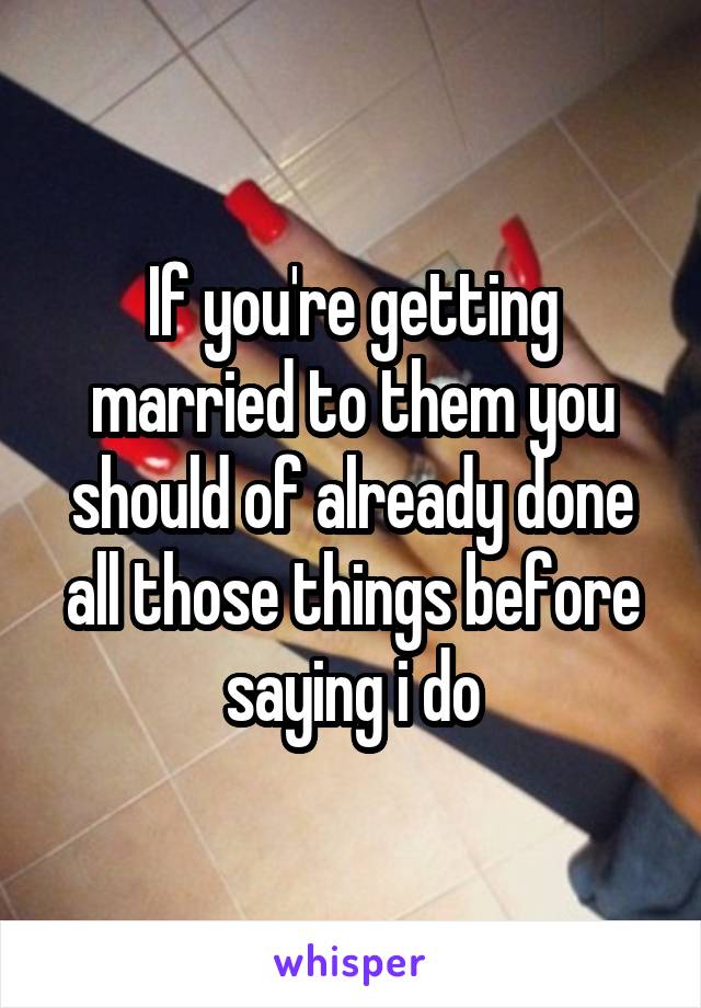 If you're getting married to them you should of already done all those things before saying i do