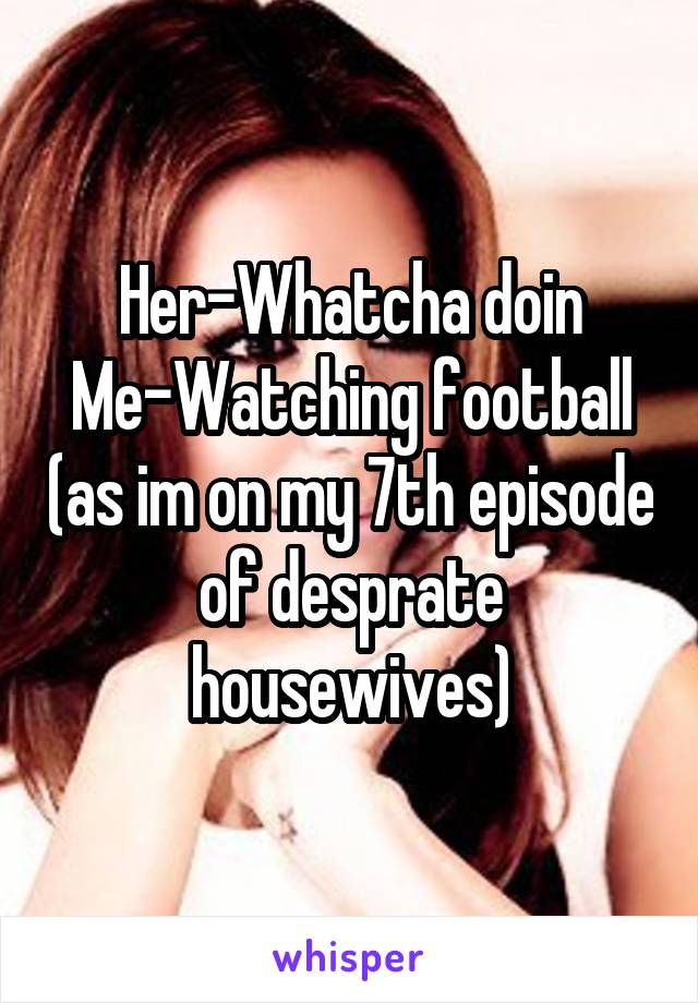Her-Whatcha doin
Me-Watching football (as im on my 7th episode of desprate housewives)