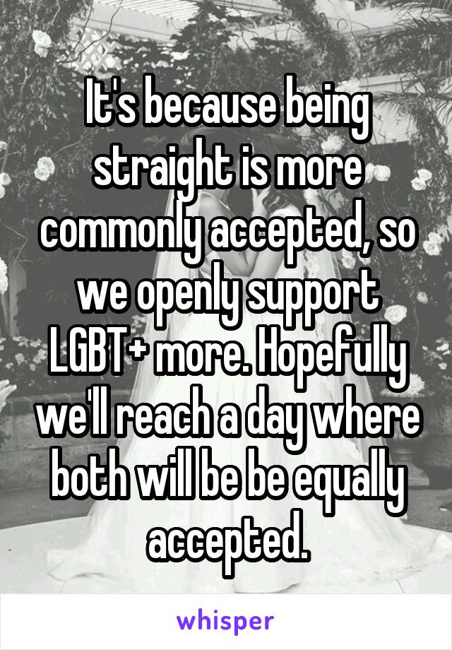 It's because being straight is more commonly accepted, so we openly support LGBT+ more. Hopefully we'll reach a day where both will be be equally accepted.