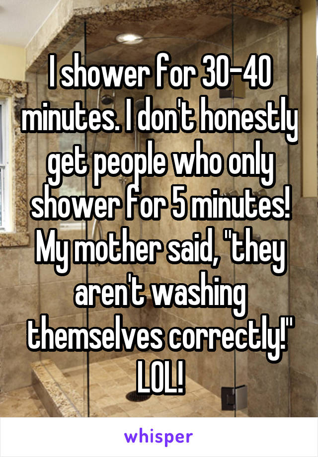 I shower for 30-40 minutes. I don't honestly get people who only shower for 5 minutes! My mother said, "they aren't washing themselves correctly!" LOL!