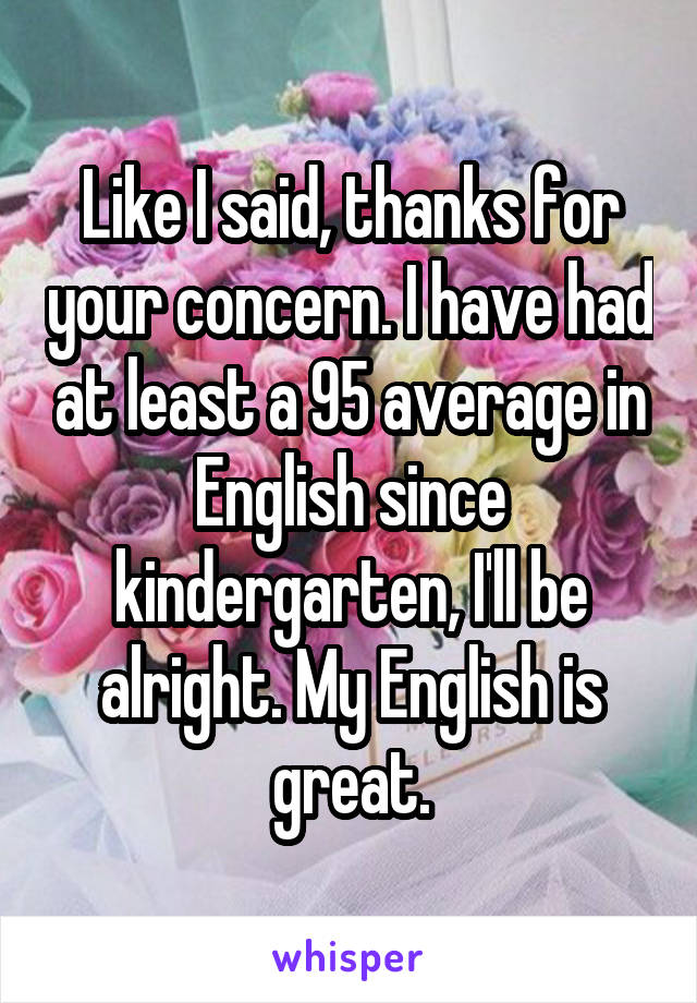 Like I said, thanks for your concern. I have had at least a 95 average in English since kindergarten, I'll be alright. My English is great.