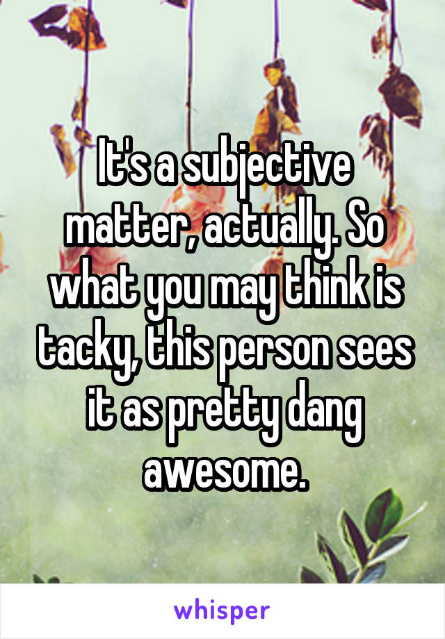 It's a subjective matter, actually. So what you may think is tacky, this person sees it as pretty dang awesome.