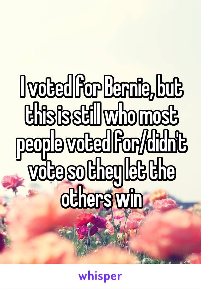 I voted for Bernie, but this is still who most people voted for/didn't vote so they let the others win