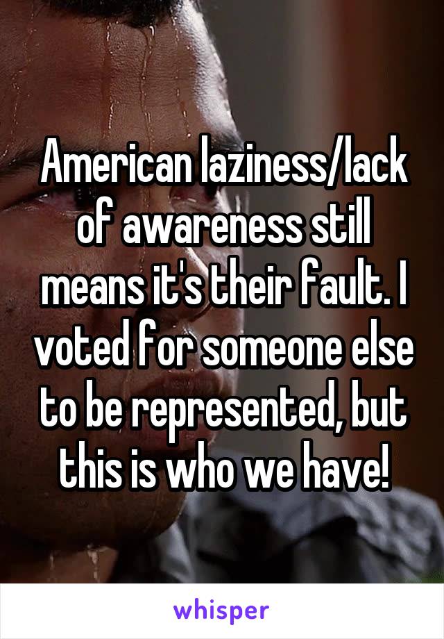 American laziness/lack of awareness still means it's their fault. I voted for someone else to be represented, but this is who we have!