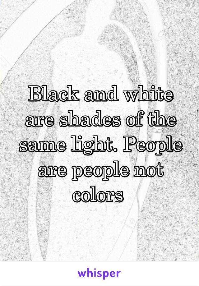 Black and white are shades of the same light. People are people not colors 