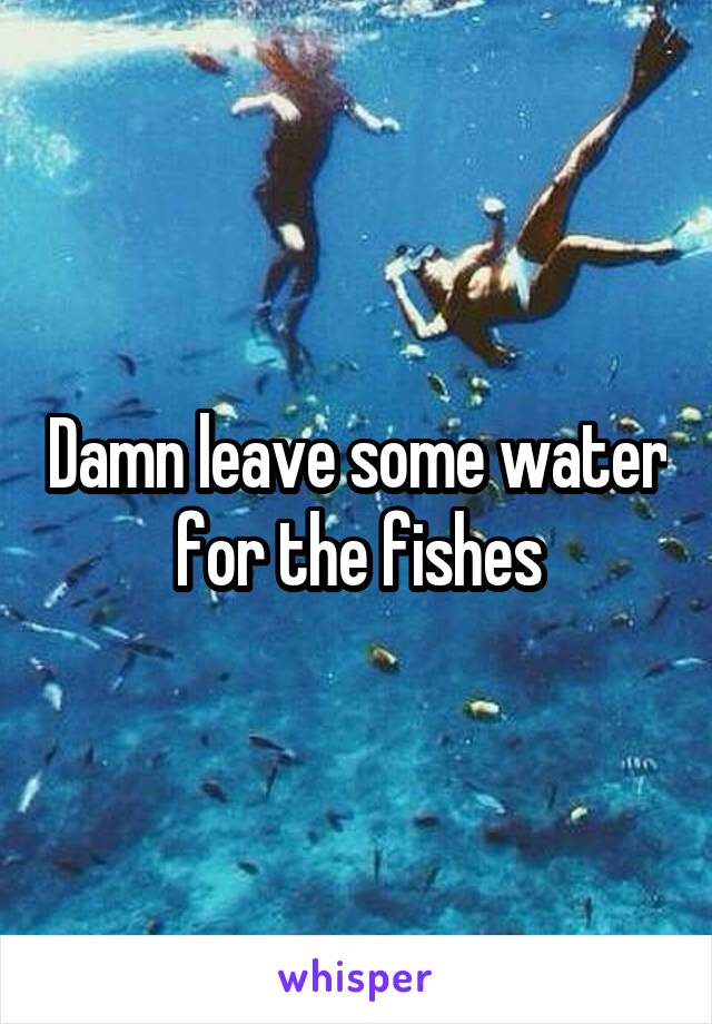Damn leave some water for the fishes