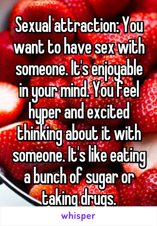 Sexual attraction: You want to have sex with someone. It's enjoyable in your mind. You feel hyper and excited thinking about it with someone. It's like eating a bunch of sugar or taking drugs.