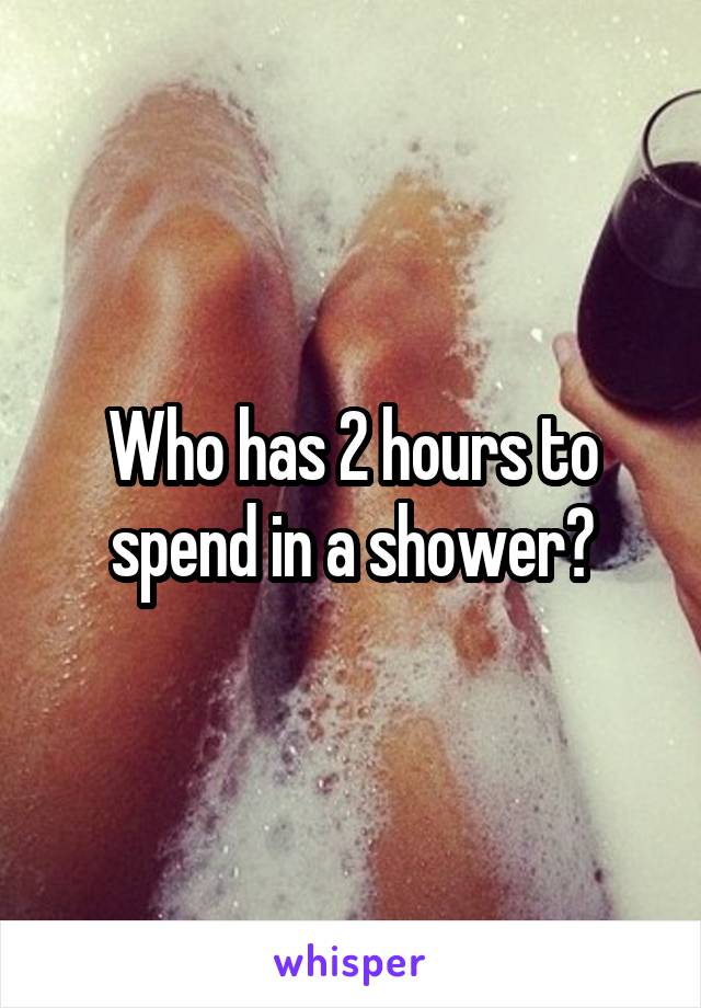 Who has 2 hours to spend in a shower?