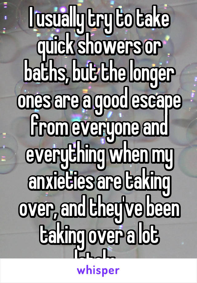I usually try to take quick showers or baths, but the longer ones are a good escape from everyone and everything when my anxieties are taking over, and they've been taking over a lot lately...