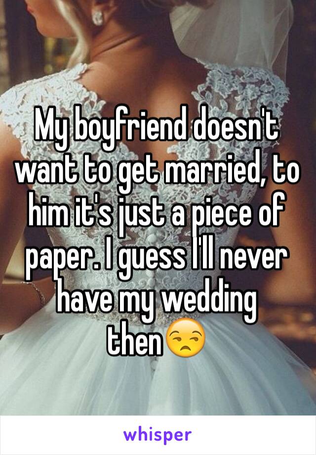 My boyfriend doesn't want to get married, to him it's just a piece of paper. I guess I'll never have my wedding then😒