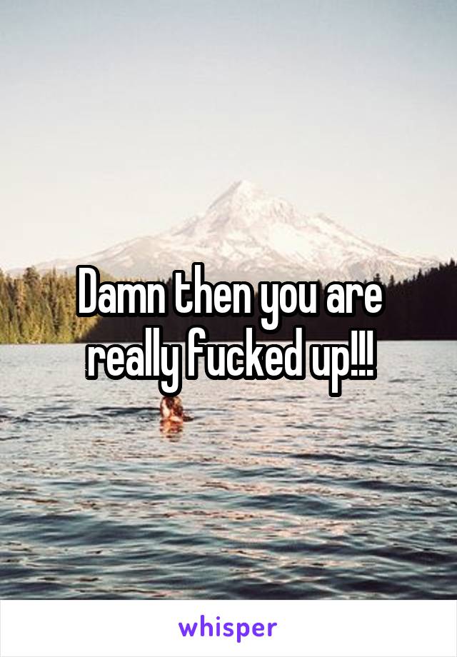 Damn then you are really fucked up!!!