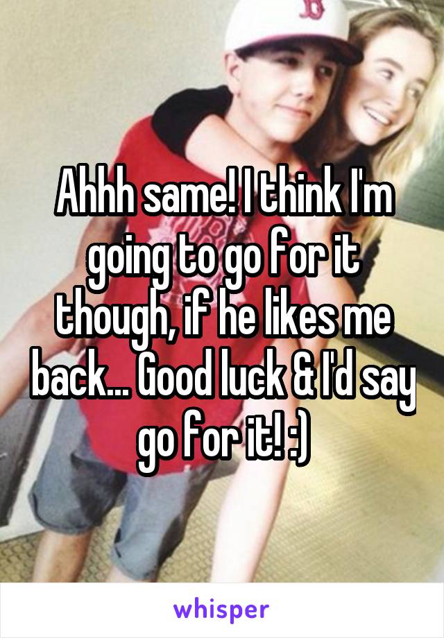 Ahhh same! I think I'm going to go for it though, if he likes me back... Good luck & I'd say go for it! :)