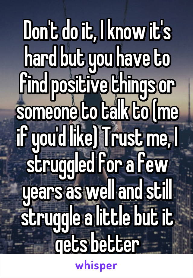 Don't do it, I know it's hard but you have to find positive things or someone to talk to (me if you'd like) Trust me, I struggled for a few years as well and still struggle a little but it gets better