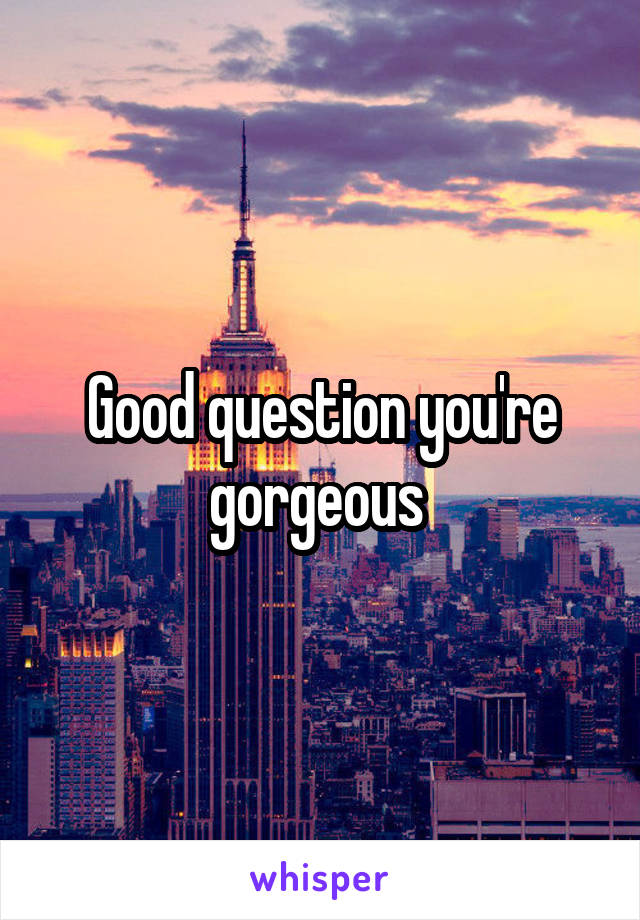 Good question you're gorgeous 