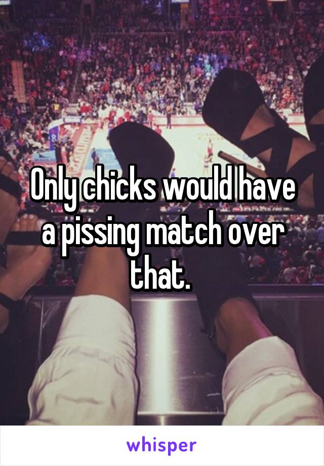 Only chicks would have a pissing match over that. 