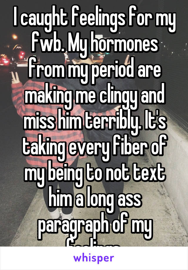 I caught feelings for my fwb. My hormones from my period are making me clingy and miss him terribly. It's taking every fiber of my being to not text him a long ass paragraph of my feelings 