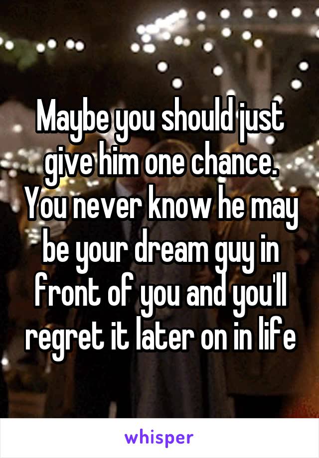Maybe you should just give him one chance. You never know he may be your dream guy in front of you and you'll regret it later on in life