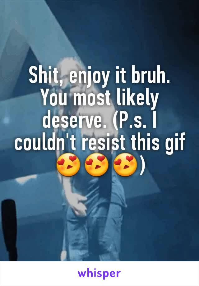 Shit, enjoy it bruh. You most likely deserve. (P.s. I couldn't resist this gif 😍😍😍)