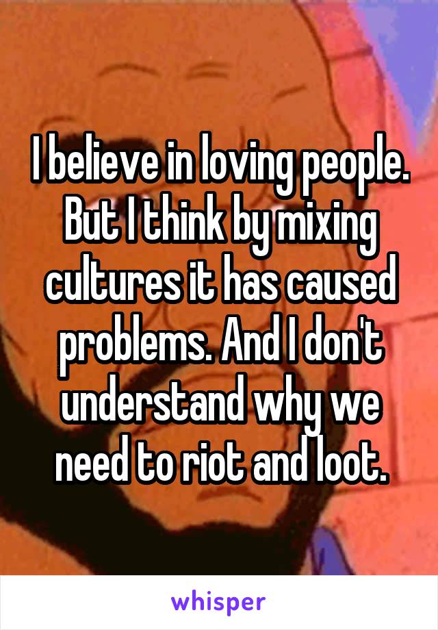 I believe in loving people. But I think by mixing cultures it has caused problems. And I don't understand why we need to riot and loot.