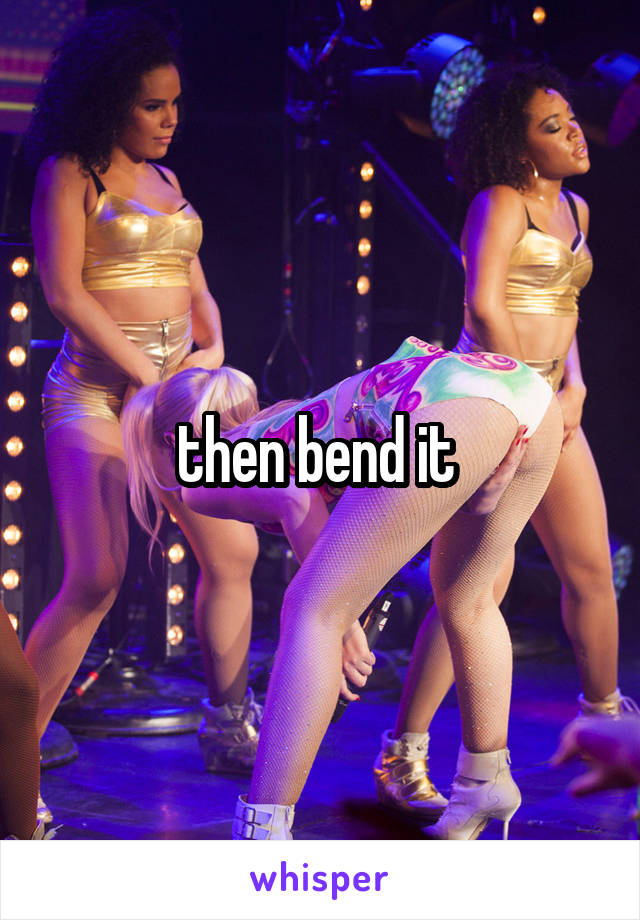 then bend it 