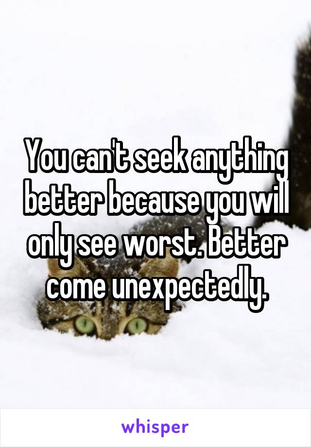 You can't seek anything better because you will only see worst. Better come unexpectedly.