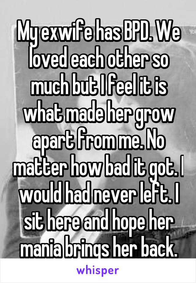 My exwife has BPD. We loved each other so much but I feel it is what made her grow apart from me. No matter how bad it got. I would had never left. I sit here and hope her mania brings her back.