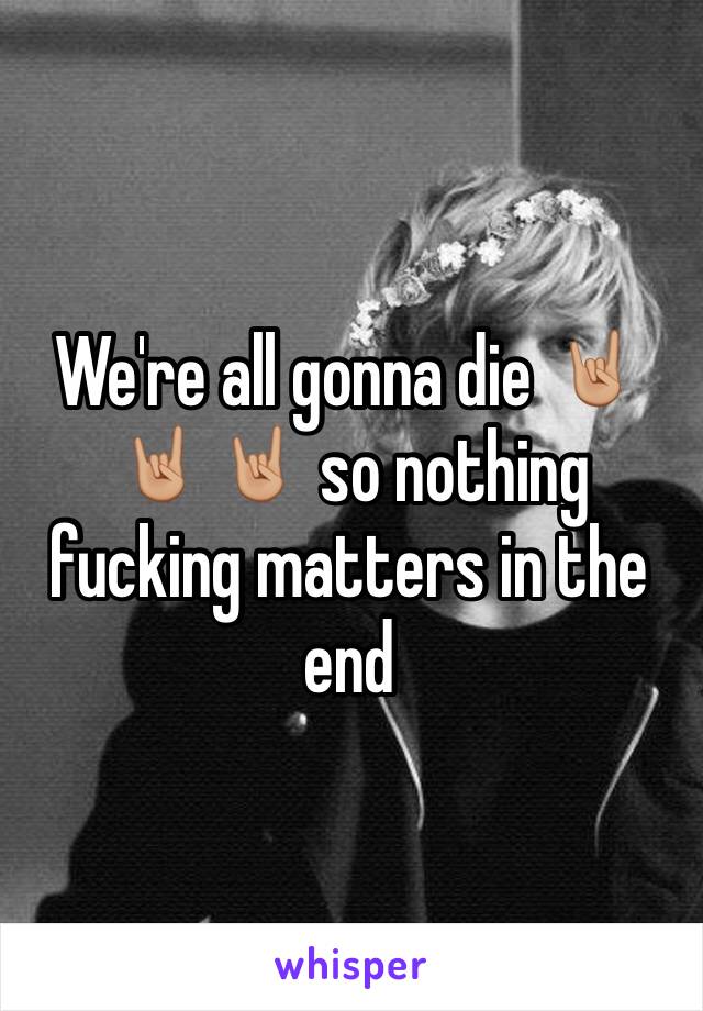 We're all gonna die 🤘🏼🤘🏼🤘🏼 so nothing fucking matters in the end